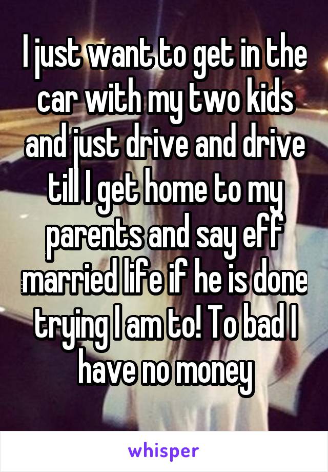 I just want to get in the car with my two kids and just drive and drive till I get home to my parents and say eff married life if he is done trying I am to! To bad I have no money
