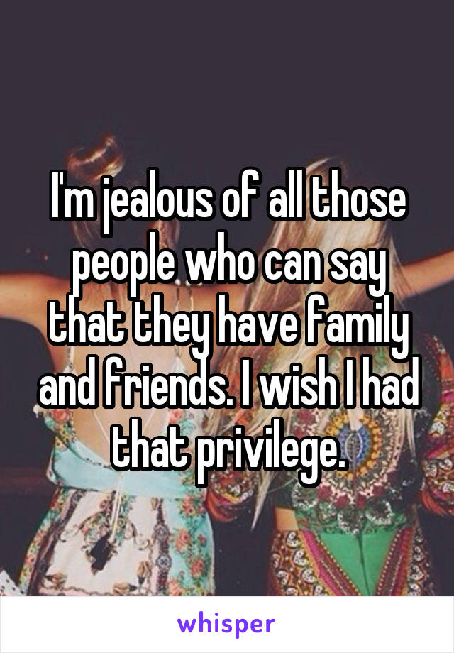 I'm jealous of all those people who can say that they have family and friends. I wish I had that privilege.