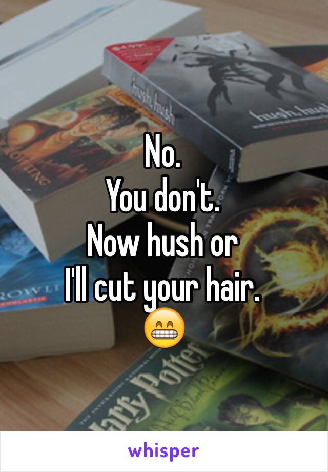 No.
You don't.
Now hush or 
I'll cut your hair. 
😁