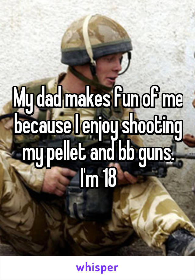 My dad makes fun of me because I enjoy shooting my pellet and bb guns. I'm 18