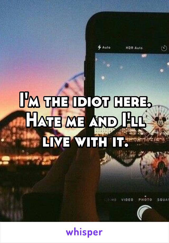 I'm the idiot here. Hate me and I'll live with it.