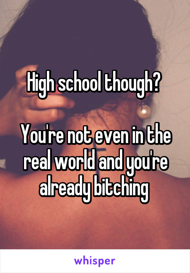 High school though? 

You're not even in the real world and you're already bitching 