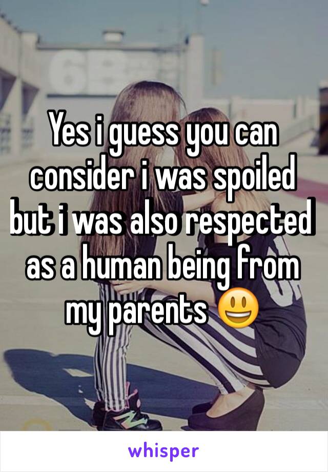 Yes i guess you can consider i was spoiled but i was also respected as a human being from my parents ðŸ˜ƒ