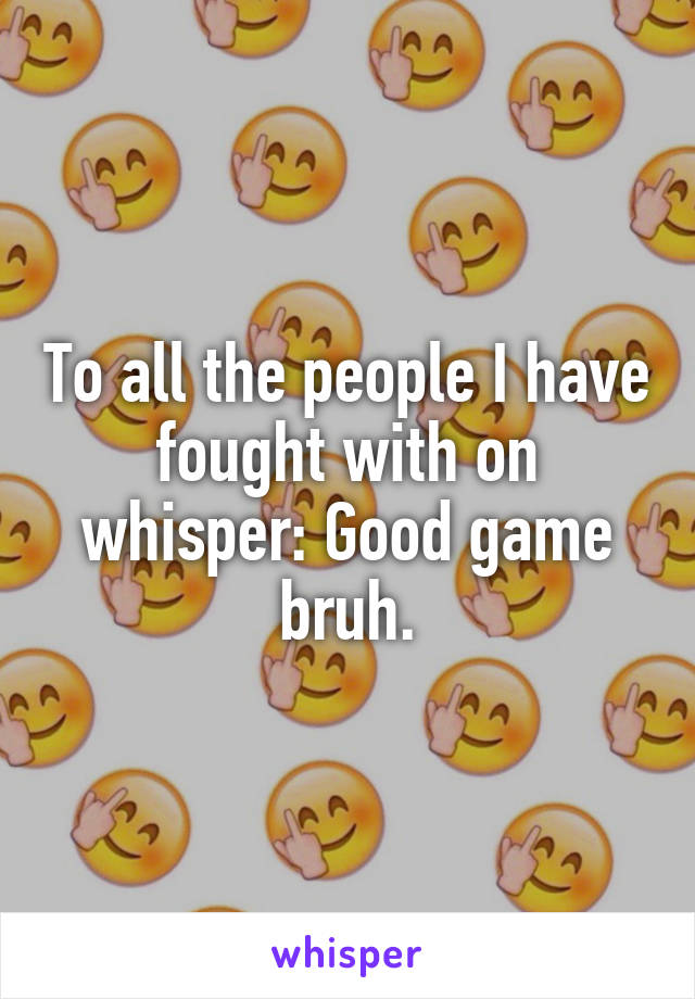 To all the people I have fought with on whisper: Good game bruh.