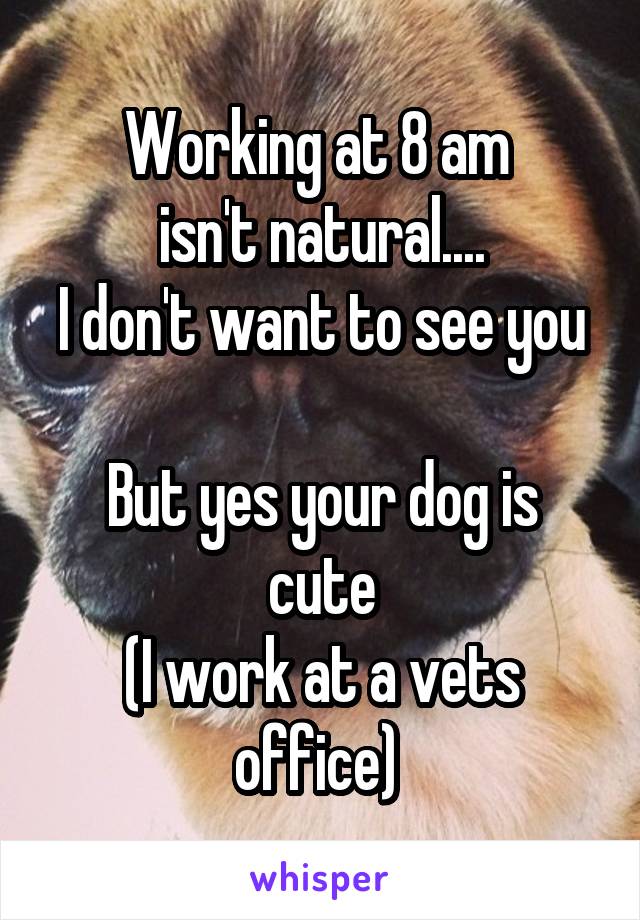 Working at 8 am 
isn't natural....
I don't want to see you 
But yes your dog is cute
(I work at a vets office) 