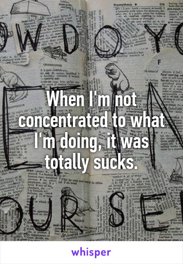When I'm not concentrated to what I'm doing, it was totally sucks.