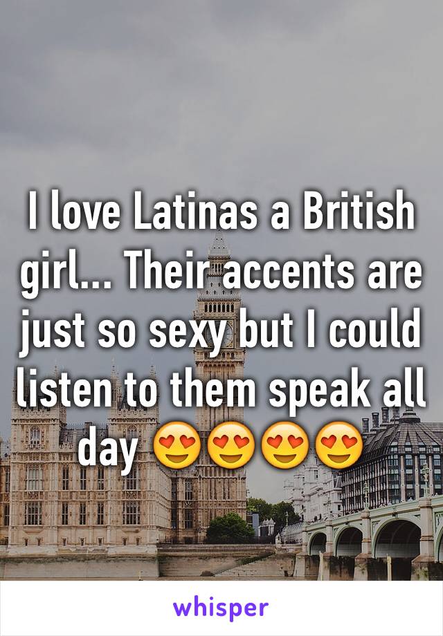 I love Latinas a British girl... Their accents are just so sexy but I could listen to them speak all day ðŸ˜�ðŸ˜�ðŸ˜�ðŸ˜�