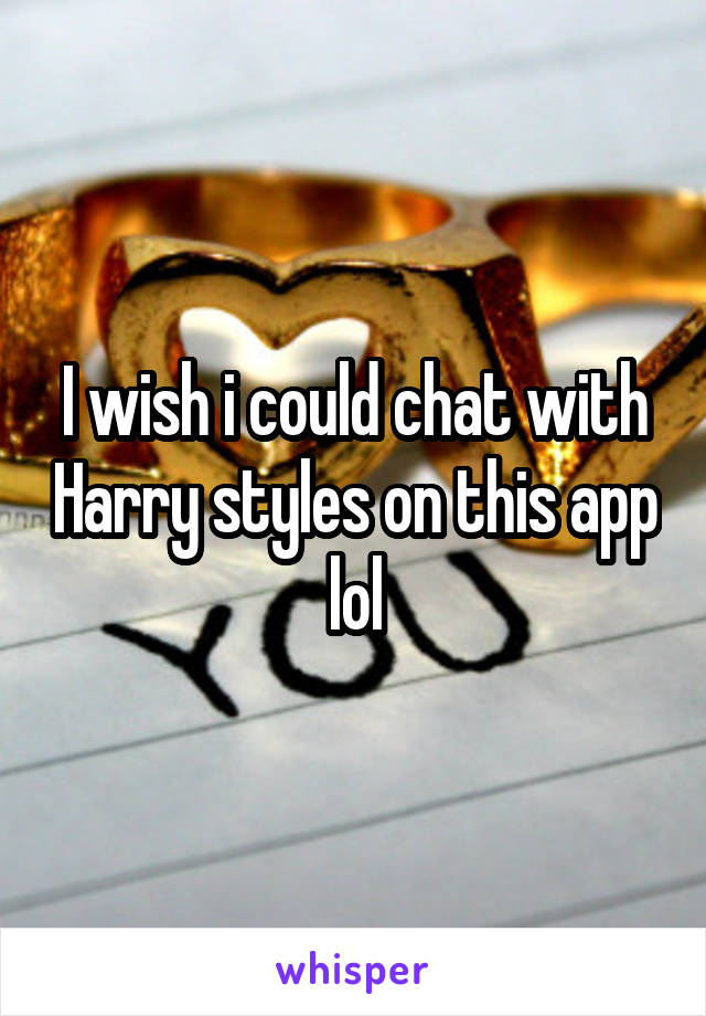I wish i could chat with Harry styles on this app lol