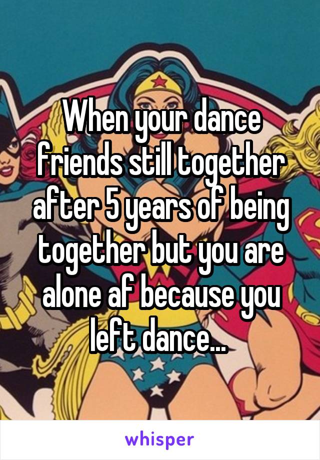 When your dance friends still together after 5 years of being together but you are alone af because you left dance... 