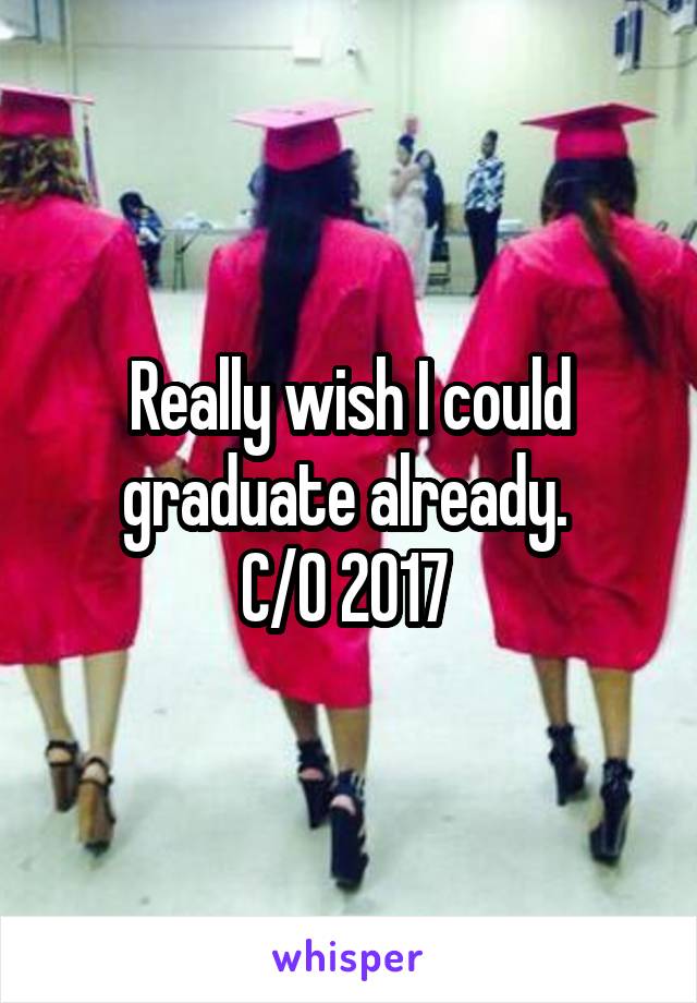 Really wish I could graduate already. 
C/O 2017 