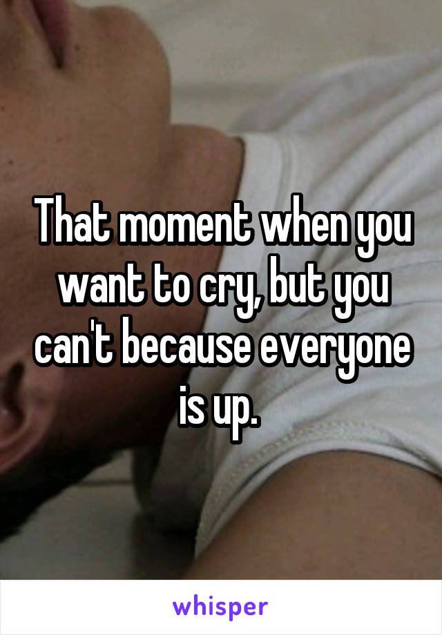 That moment when you want to cry, but you can't because everyone is up. 