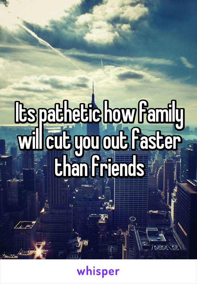 Its pathetic how family will cut you out faster than friends