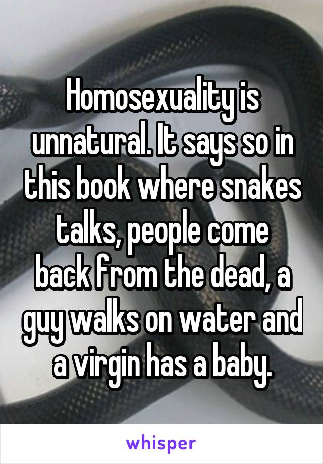 Homosexuality is unnatural. It says so in this book where snakes talks, people come
back from the dead, a guy walks on water and a virgin has a baby.