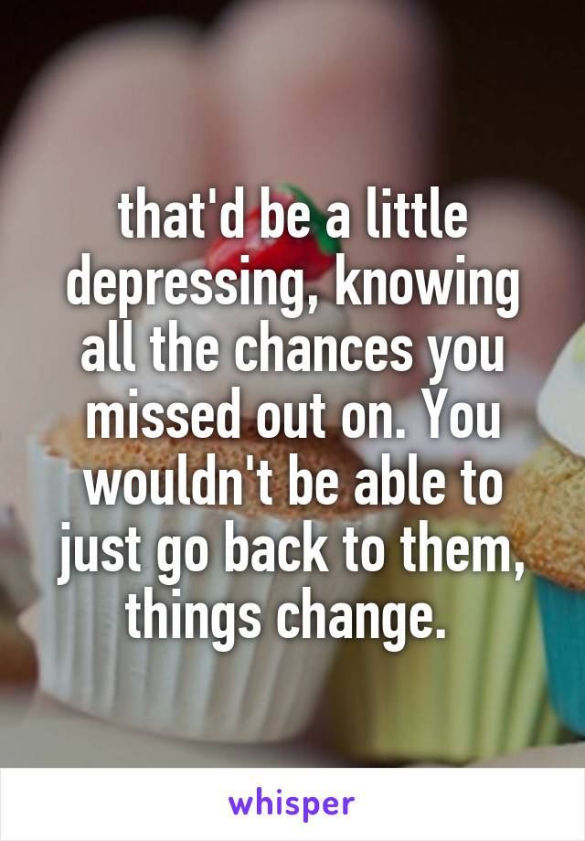 that'd be a little depressing, knowing all the chances you missed out on. You wouldn't be able to just go back to them, things change. 