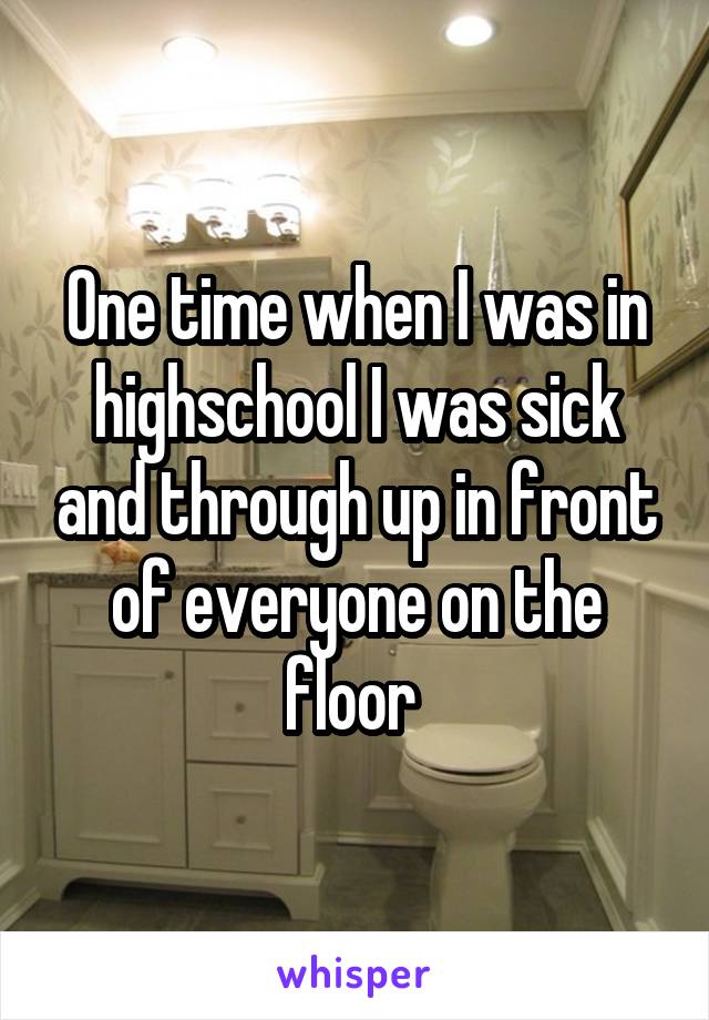 One time when I was in highschool I was sick and through up in front of everyone on the floor 