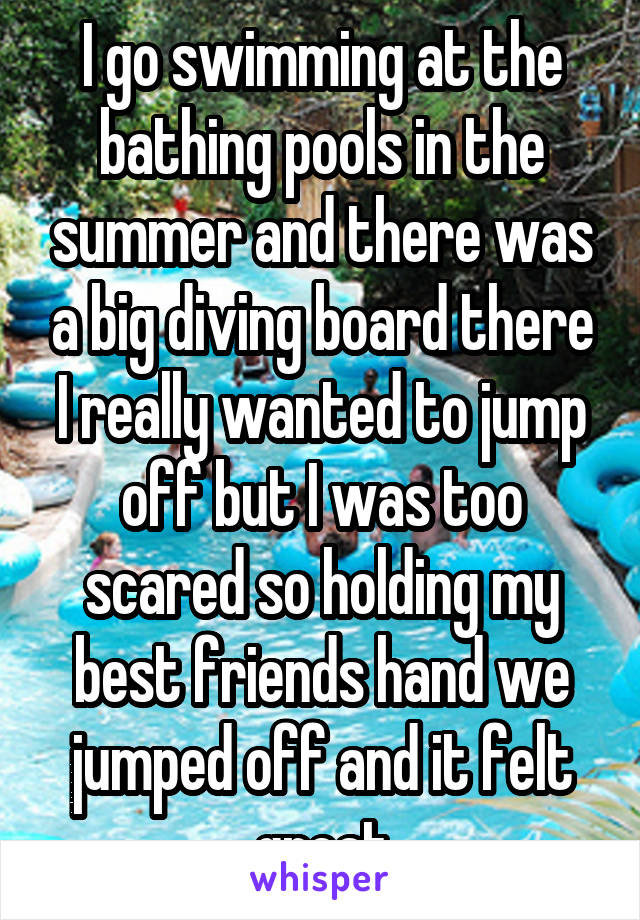 I go swimming at the bathing pools in the summer and there was a big diving board there I really wanted to jump off but I was too scared so holding my best friends hand we jumped off and it felt great