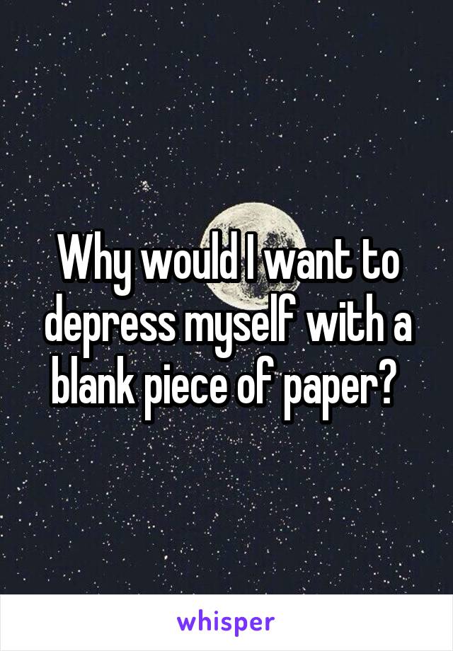 Why would I want to depress myself with a blank piece of paper? 