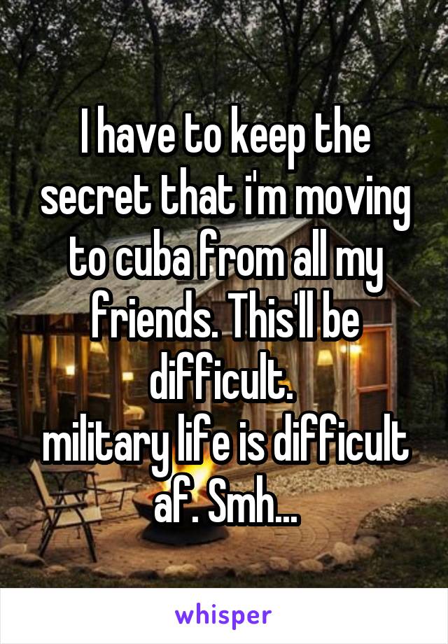 I have to keep the secret that i'm moving to cuba from all my friends. This'll be difficult. 
military life is difficult af. Smh...
