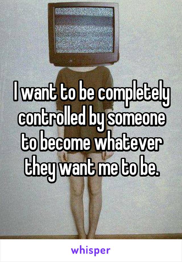 I want to be completely controlled by someone to become whatever they want me to be.