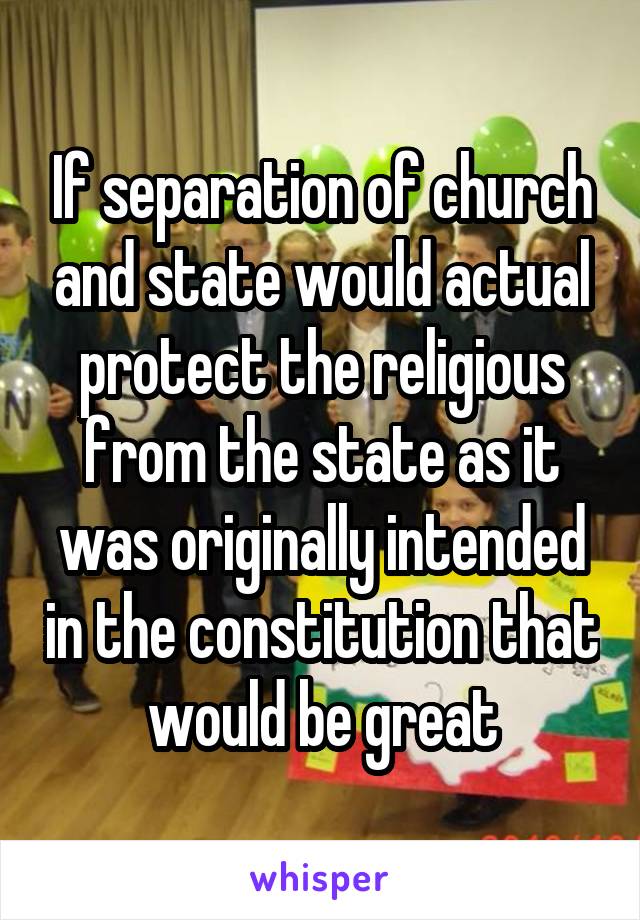 If separation of church and state would actual protect the religious from the state as it was originally intended in the constitution that would be great