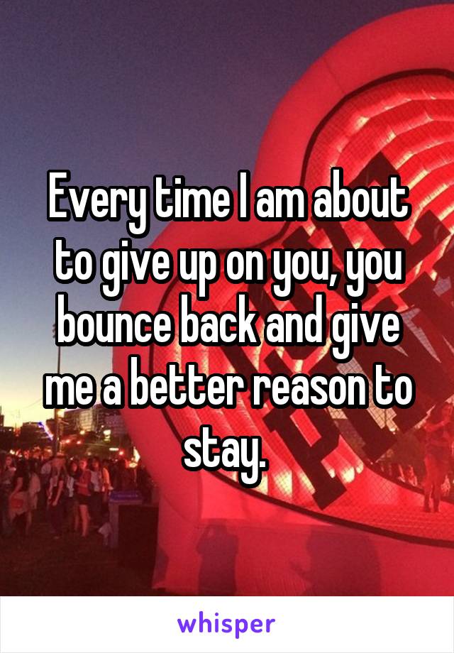 Every time I am about to give up on you, you bounce back and give me a better reason to stay. 
