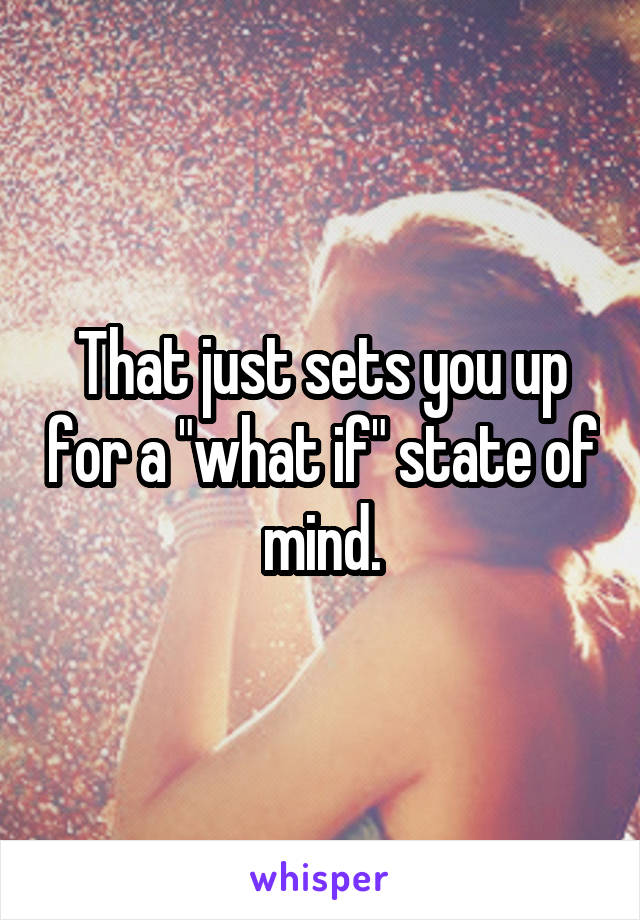 That just sets you up for a "what if" state of mind.