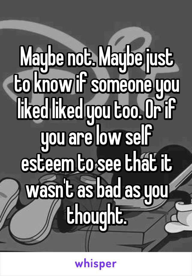 Maybe not. Maybe just to know if someone you liked liked you too. Or if you are low self esteem to see that it wasn't as bad as you thought.