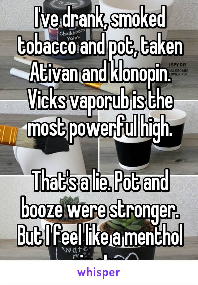 I've drank, smoked tobacco and pot, taken Ativan and klonopin.
Vicks vaporub is the most powerful high.

That's a lie. Pot and booze were stronger. But I feel like a menthol cig atm 