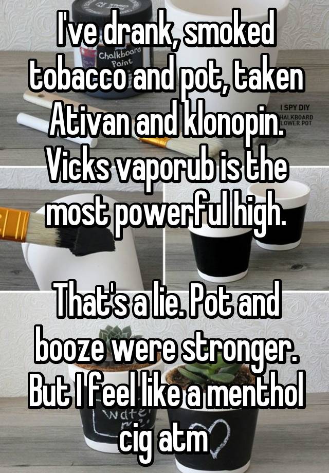 I've drank, smoked tobacco and pot, taken Ativan and klonopin.
Vicks vaporub is the most powerful high.

That's a lie. Pot and booze were stronger. But I feel like a menthol cig atm 