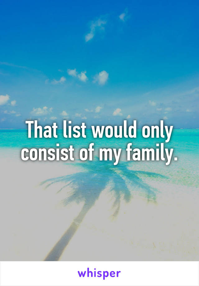 That list would only consist of my family.