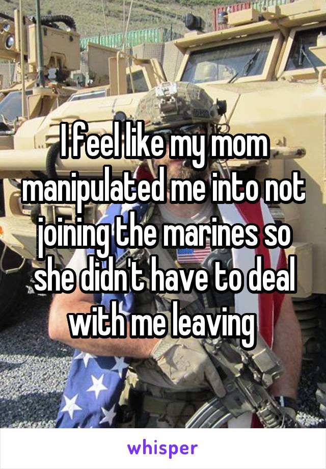 I feel like my mom manipulated me into not joining the marines so she didn't have to deal with me leaving 