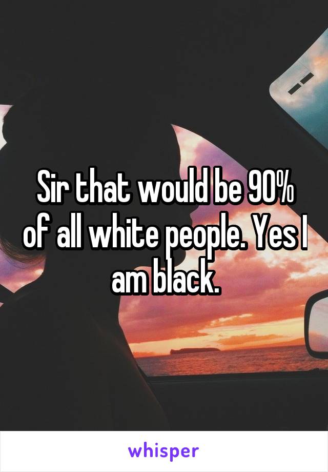 Sir that would be 90% of all white people. Yes I am black.