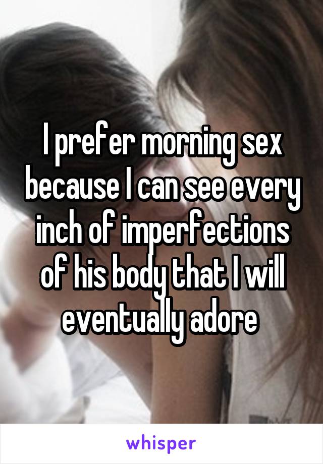 I prefer morning sex because I can see every inch of imperfections of his body that I will eventually adore 