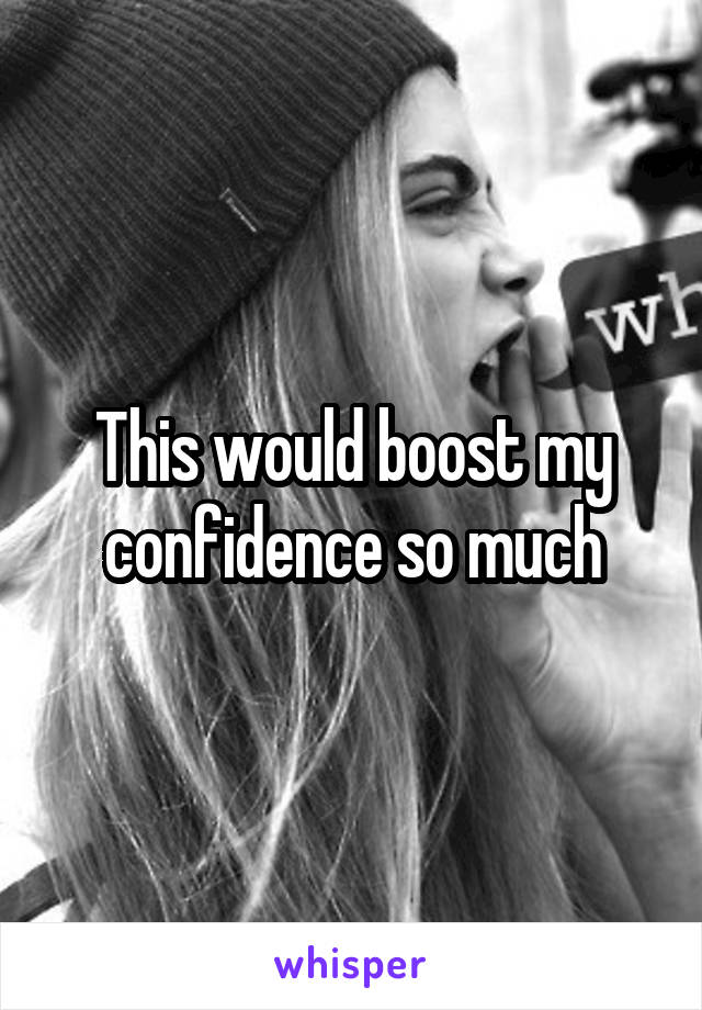 This would boost my confidence so much