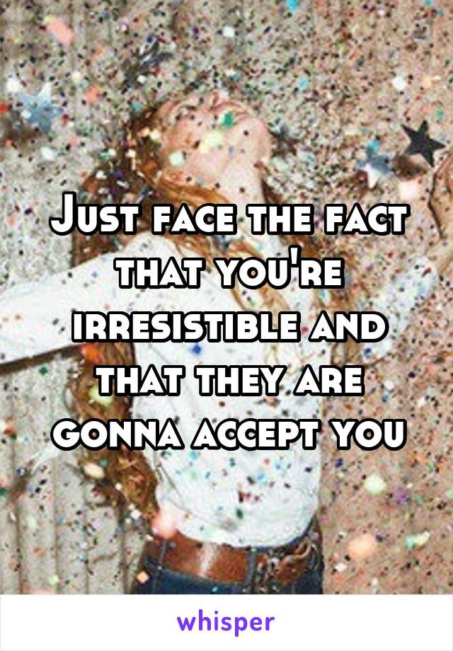 Just face the fact that you're irresistible and that they are gonna accept you
