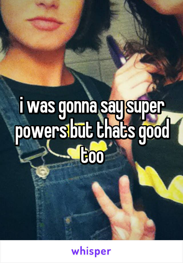 i was gonna say super powers but thats good too