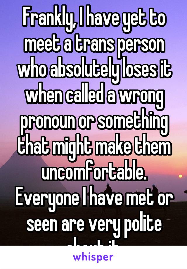 Frankly, I have yet to meet a trans person who absolutely loses it when called a wrong pronoun or something that might make them uncomfortable. Everyone I have met or seen are very polite about it.