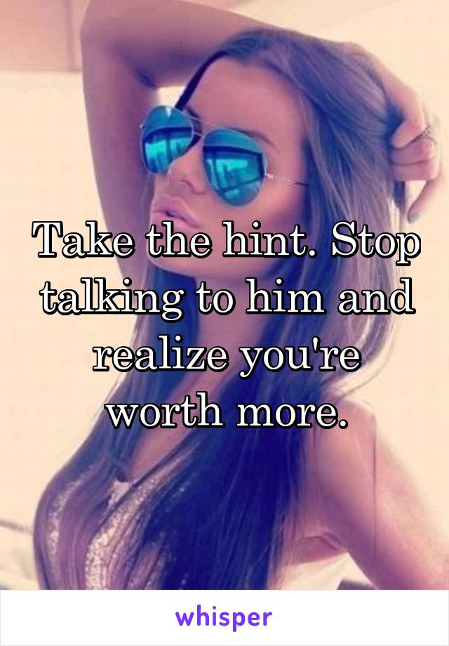 Take the hint. Stop talking to him and realize you're worth more.