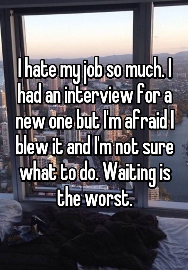 I hate my job so much. I had an interview for a new one but I'm afraid I blew it and I'm not sure what to do. Waiting is the worst.