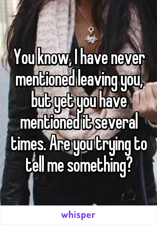 You know, I have never mentioned leaving you, but yet you have mentioned it several times. Are you trying to tell me something?