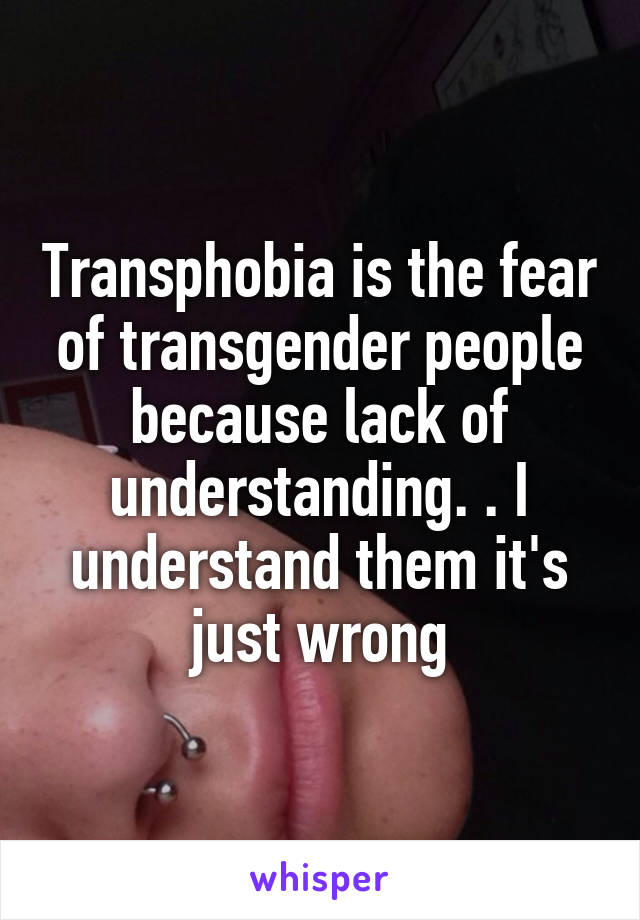 Transphobia is the fear of transgender people because lack of understanding. . I understand them it's just wrong