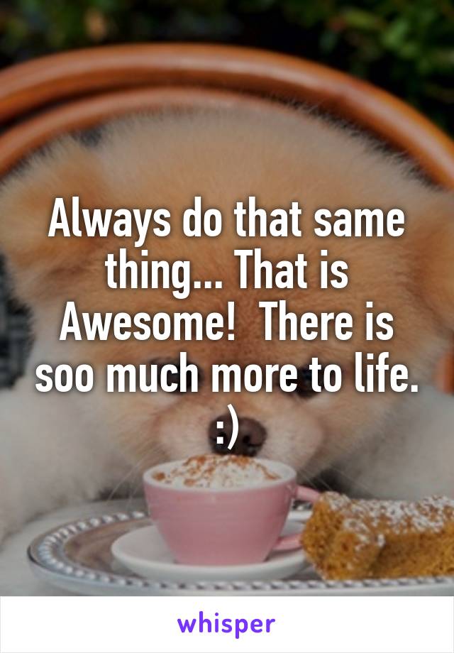 Always do that same thing... That is Awesome!  There is soo much more to life. :)