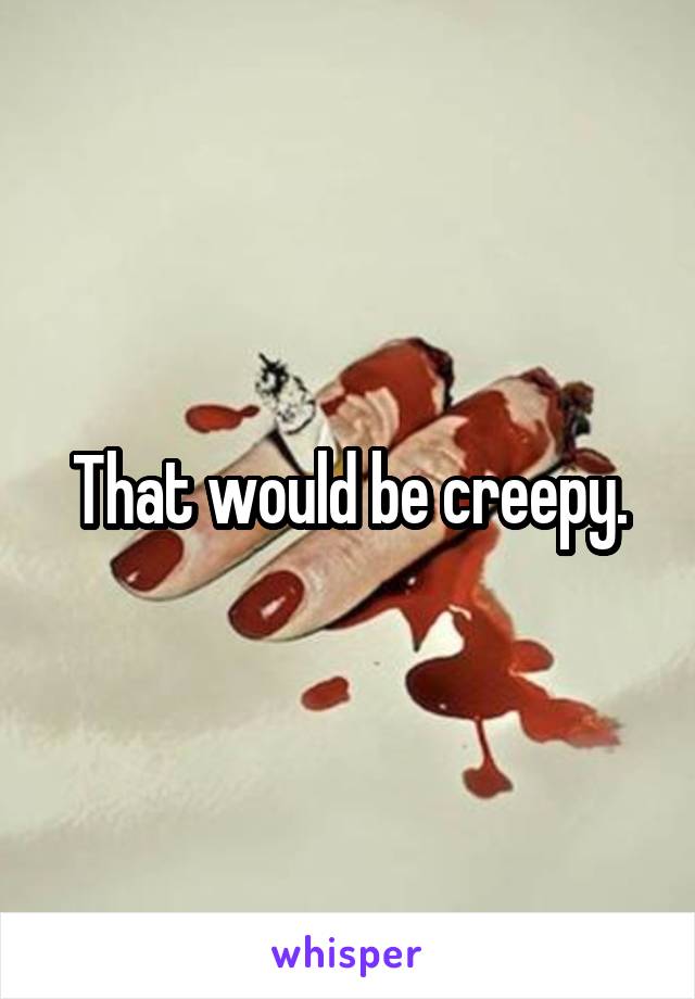 That would be creepy.