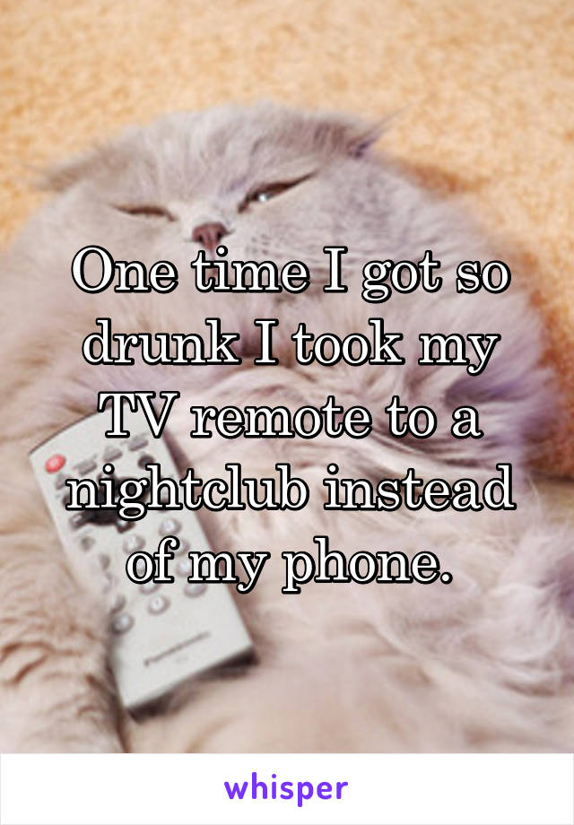 One time I got so drunk I took my TV remote to a nightclub instead of my phone.