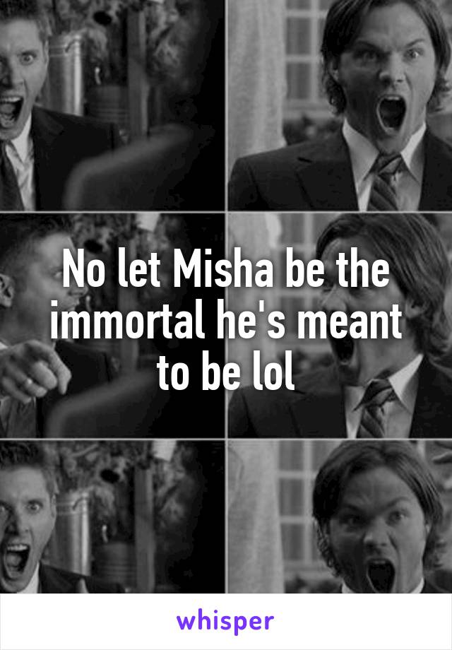 No let Misha be the immortal he's meant to be lol