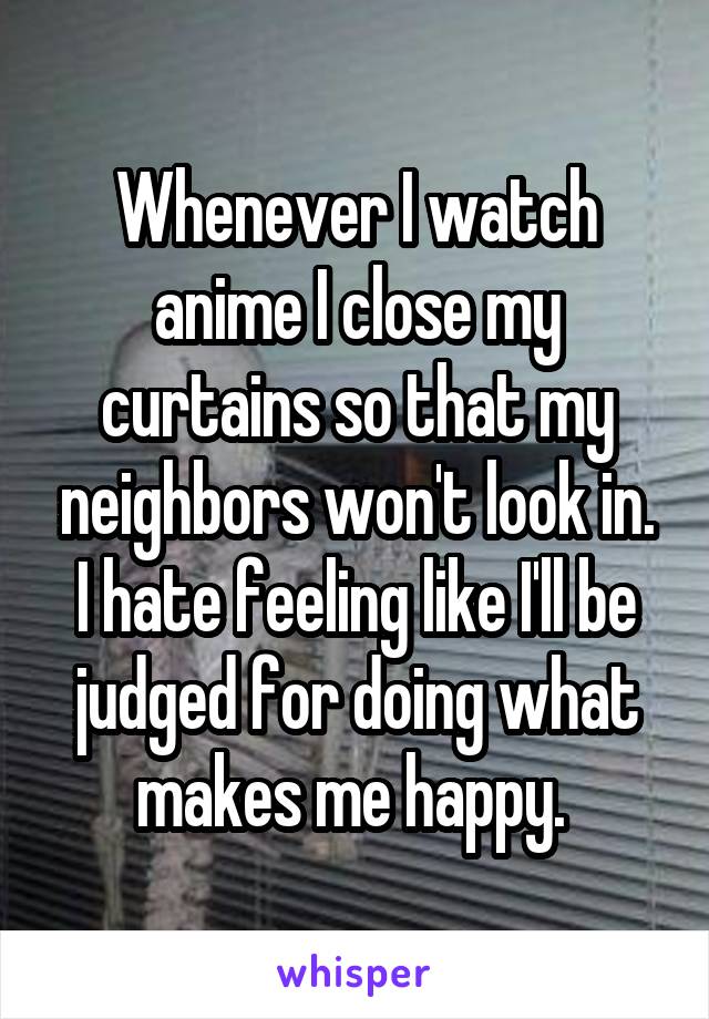 Whenever I watch anime I close my curtains so that my neighbors won't look in. I hate feeling like I'll be judged for doing what makes me happy. 