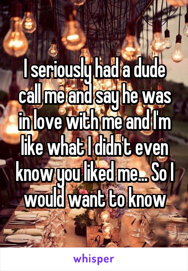 I seriously had a dude call me and say he was in love with me and I'm like what I didn't even know you liked me... So I would want to know