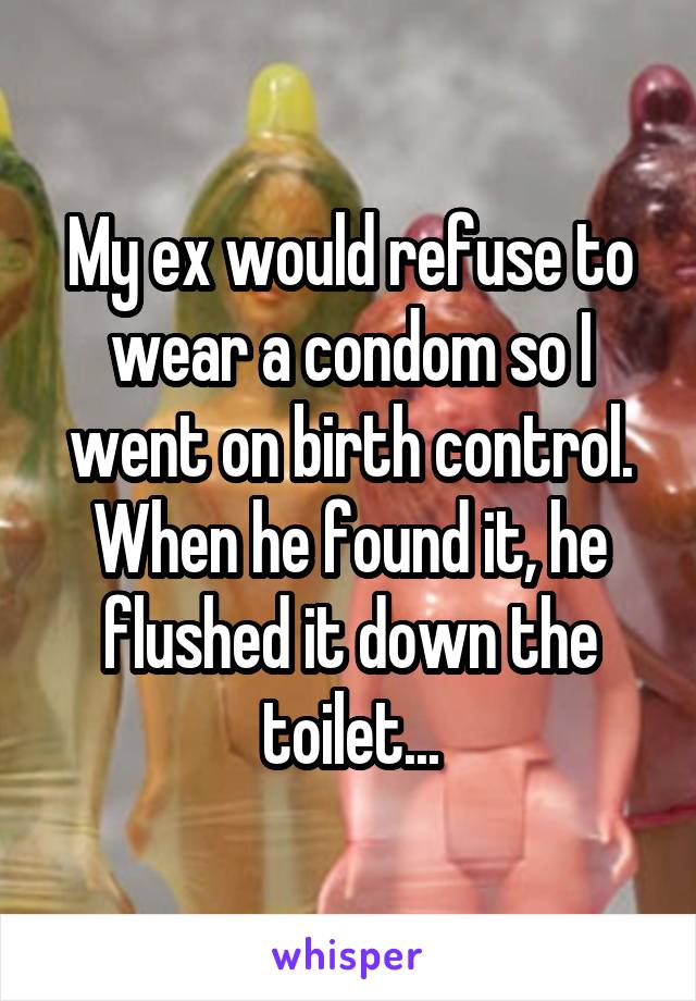 My ex would refuse to wear a condom so I went on birth control.
When he found it, he flushed it down the toilet...