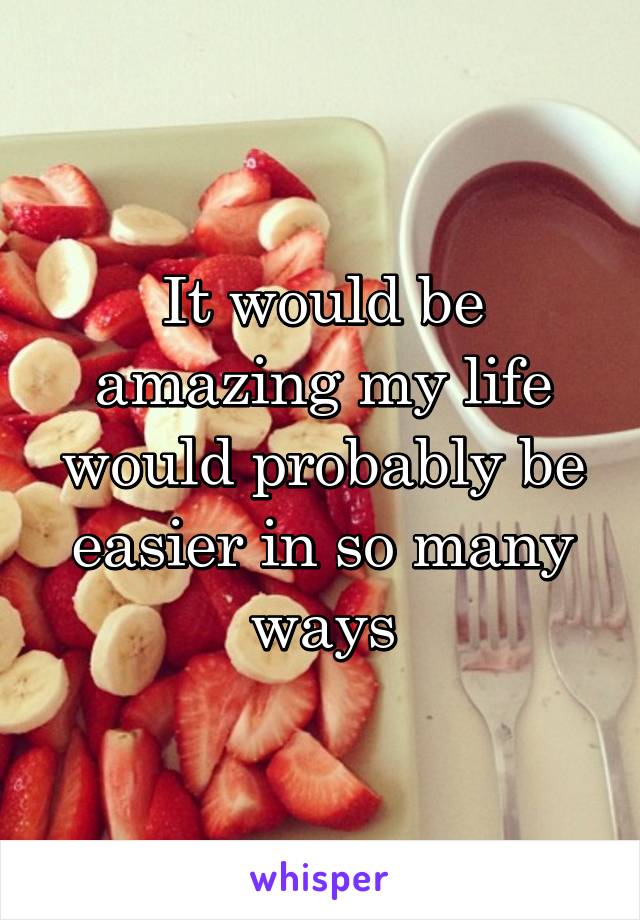 It would be amazing my life would probably be easier in so many ways