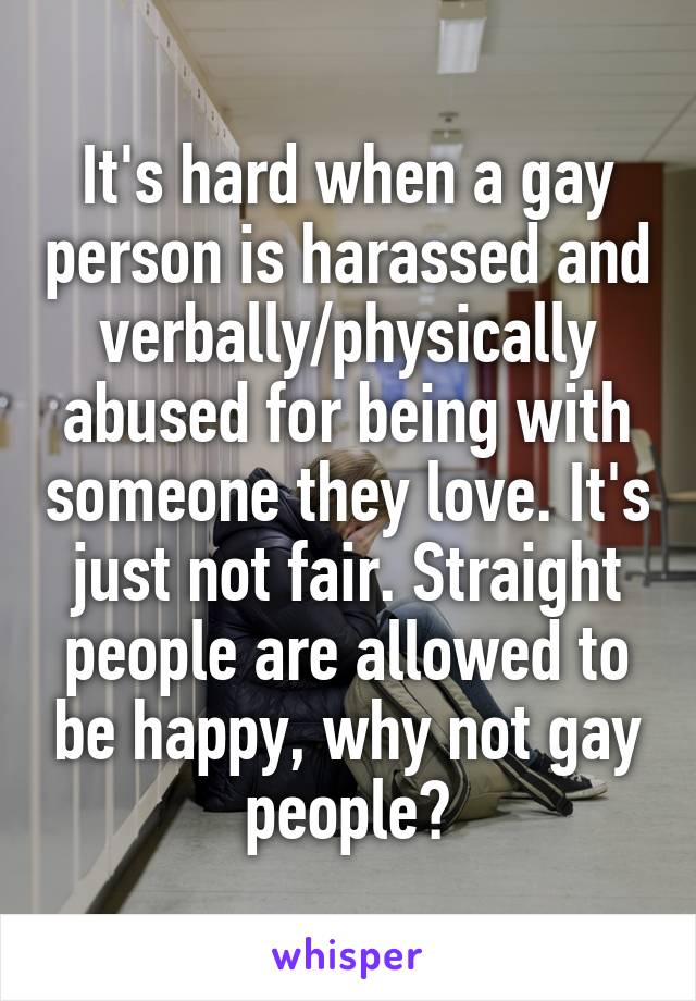 It's hard when a gay person is harassed and verbally/physically abused for being with someone they love. It's just not fair. Straight people are allowed to be happy, why not gay people?